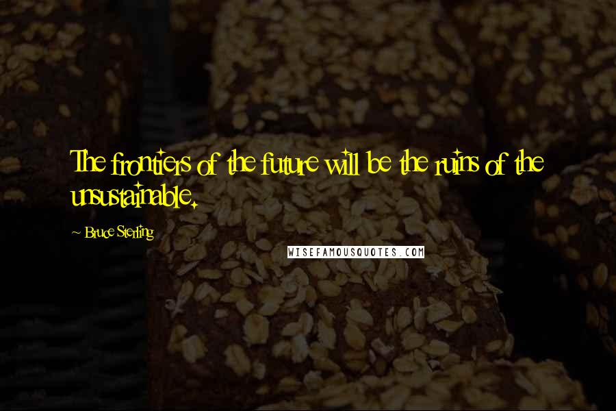 Bruce Sterling Quotes: The frontiers of the future will be the ruins of the unsustainable.