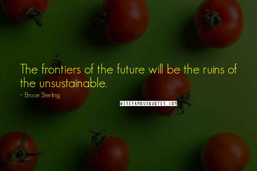 Bruce Sterling Quotes: The frontiers of the future will be the ruins of the unsustainable.