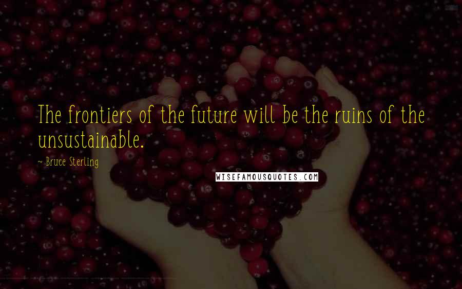 Bruce Sterling Quotes: The frontiers of the future will be the ruins of the unsustainable.