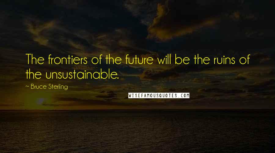 Bruce Sterling Quotes: The frontiers of the future will be the ruins of the unsustainable.