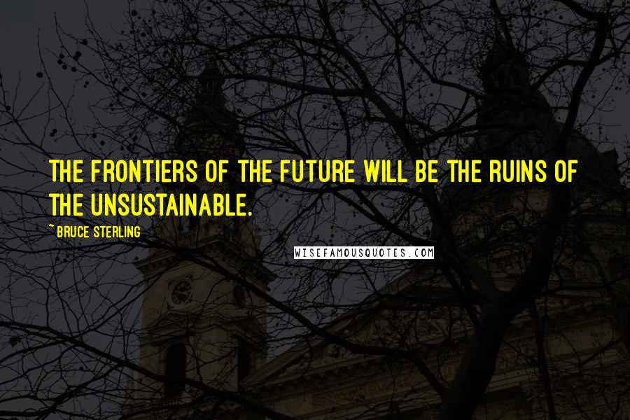 Bruce Sterling Quotes: The frontiers of the future will be the ruins of the unsustainable.