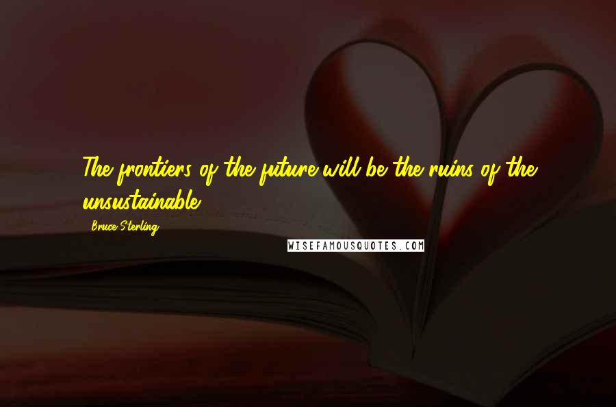 Bruce Sterling Quotes: The frontiers of the future will be the ruins of the unsustainable.