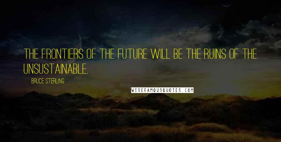 Bruce Sterling Quotes: The frontiers of the future will be the ruins of the unsustainable.