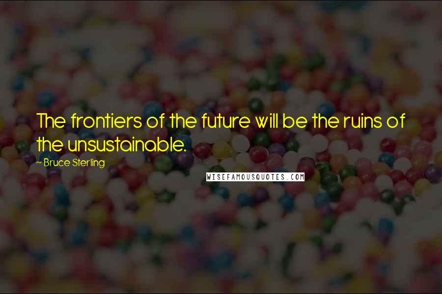 Bruce Sterling Quotes: The frontiers of the future will be the ruins of the unsustainable.