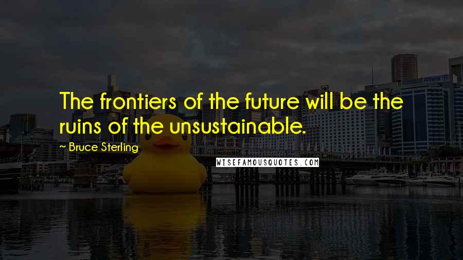 Bruce Sterling Quotes: The frontiers of the future will be the ruins of the unsustainable.