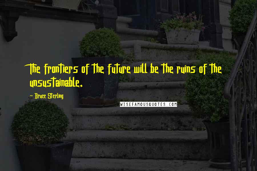 Bruce Sterling Quotes: The frontiers of the future will be the ruins of the unsustainable.