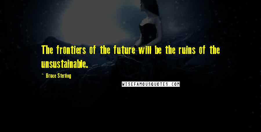 Bruce Sterling Quotes: The frontiers of the future will be the ruins of the unsustainable.