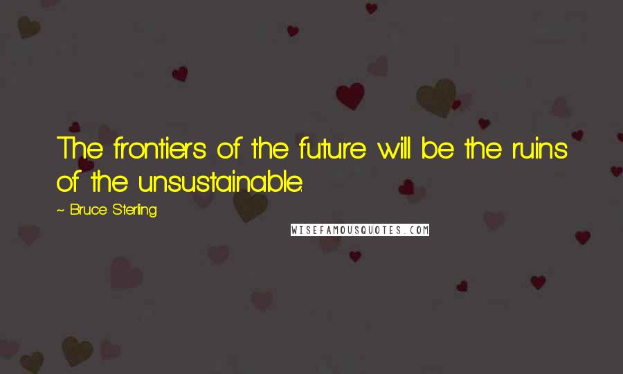 Bruce Sterling Quotes: The frontiers of the future will be the ruins of the unsustainable.