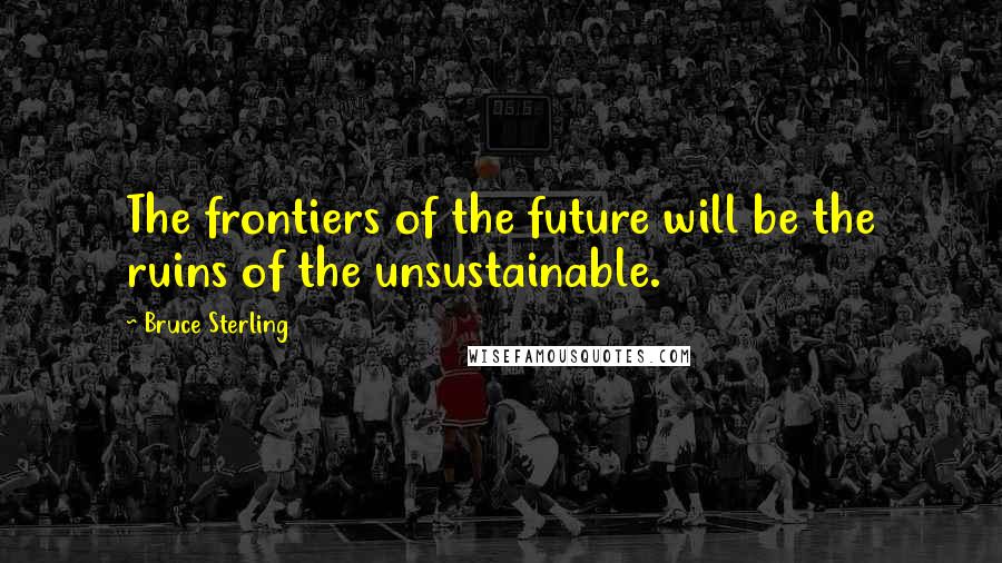 Bruce Sterling Quotes: The frontiers of the future will be the ruins of the unsustainable.