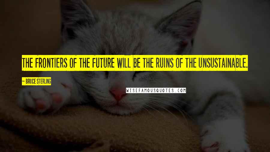 Bruce Sterling Quotes: The frontiers of the future will be the ruins of the unsustainable.