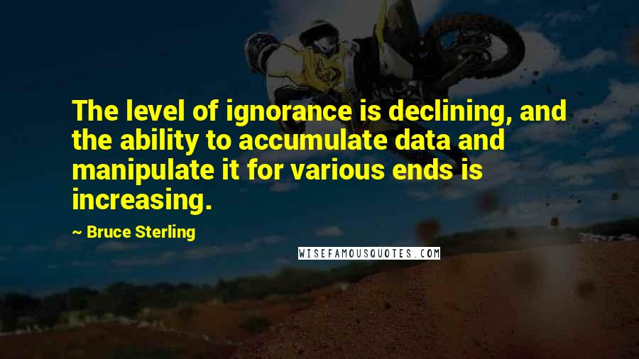 Bruce Sterling Quotes: The level of ignorance is declining, and the ability to accumulate data and manipulate it for various ends is increasing.