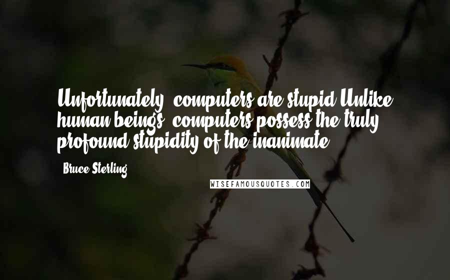 Bruce Sterling Quotes: Unfortunately, computers are?stupid.Unlike human beings, computers possess the truly profound stupidity of the inanimate.