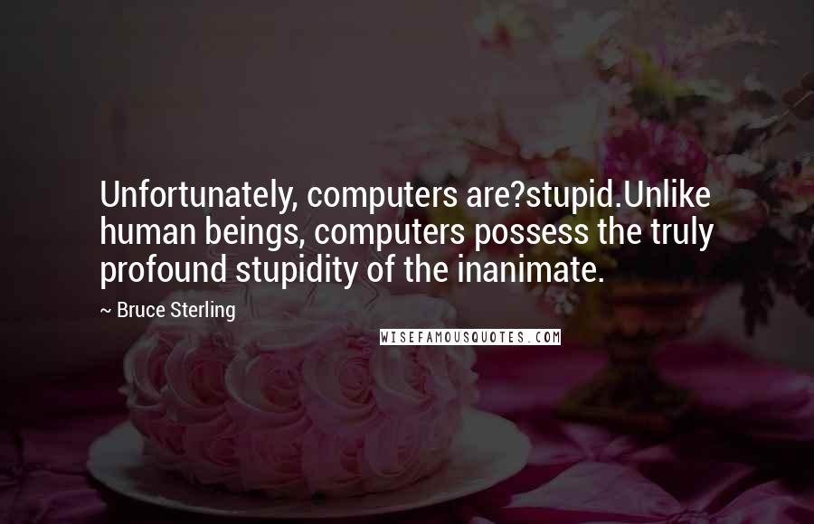 Bruce Sterling Quotes: Unfortunately, computers are?stupid.Unlike human beings, computers possess the truly profound stupidity of the inanimate.