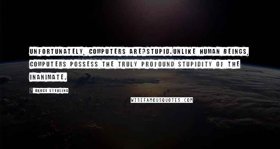 Bruce Sterling Quotes: Unfortunately, computers are?stupid.Unlike human beings, computers possess the truly profound stupidity of the inanimate.