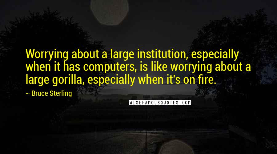 Bruce Sterling Quotes: Worrying about a large institution, especially when it has computers, is like worrying about a large gorilla, especially when it's on fire.