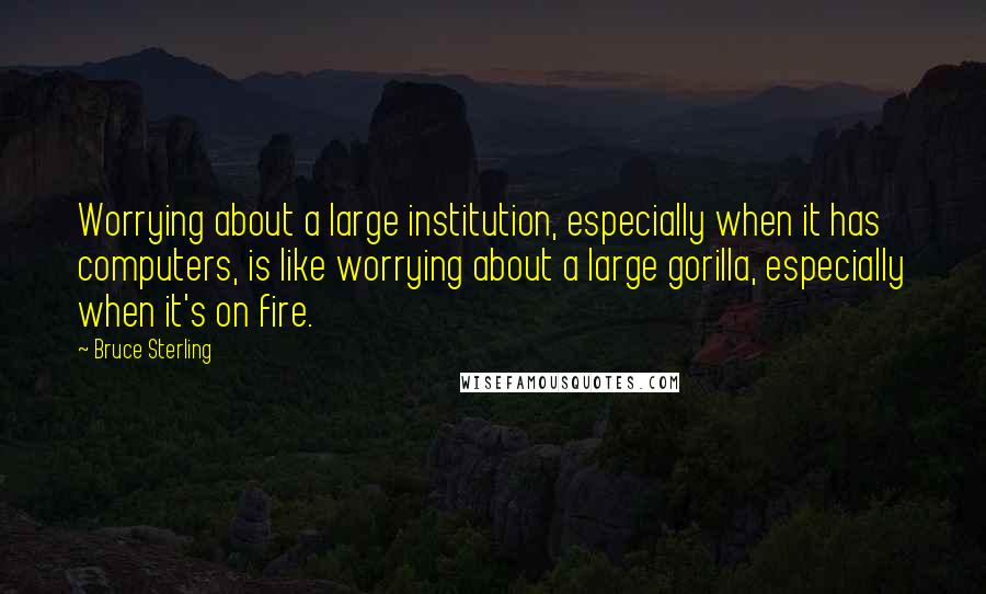 Bruce Sterling Quotes: Worrying about a large institution, especially when it has computers, is like worrying about a large gorilla, especially when it's on fire.