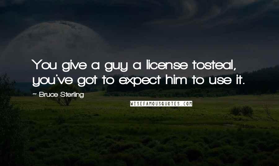 Bruce Sterling Quotes: You give a guy a license tosteal, you've got to expect him to use it.
