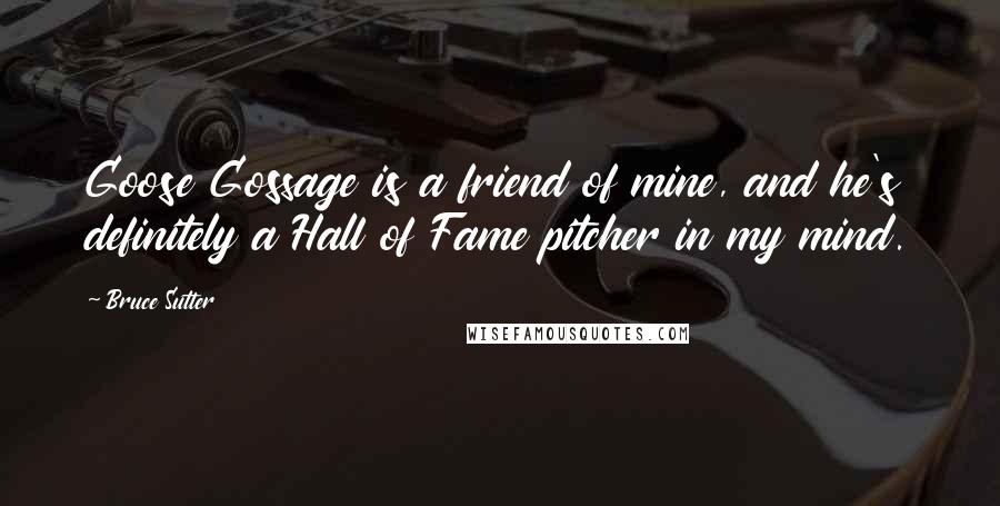 Bruce Sutter Quotes: Goose Gossage is a friend of mine, and he's definitely a Hall of Fame pitcher in my mind.