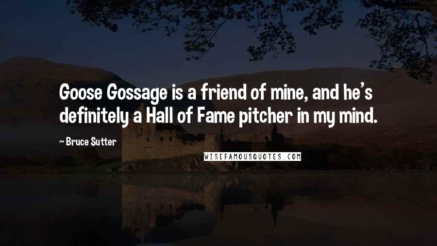 Bruce Sutter Quotes: Goose Gossage is a friend of mine, and he's definitely a Hall of Fame pitcher in my mind.