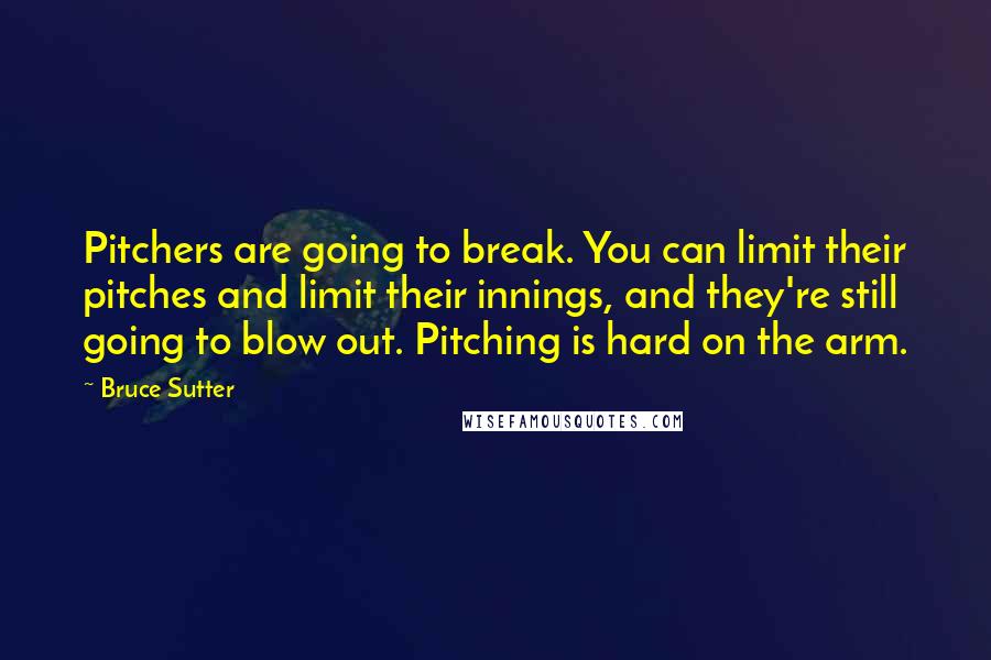 Bruce Sutter Quotes: Pitchers are going to break. You can limit their pitches and limit their innings, and they're still going to blow out. Pitching is hard on the arm.