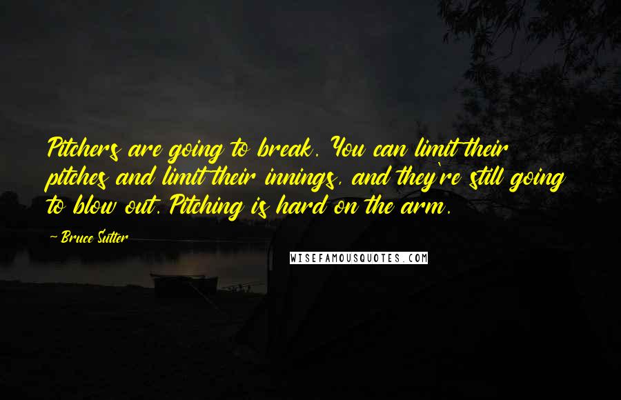 Bruce Sutter Quotes: Pitchers are going to break. You can limit their pitches and limit their innings, and they're still going to blow out. Pitching is hard on the arm.