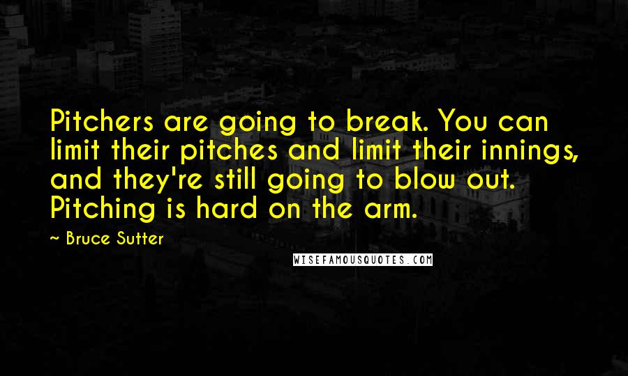 Bruce Sutter Quotes: Pitchers are going to break. You can limit their pitches and limit their innings, and they're still going to blow out. Pitching is hard on the arm.