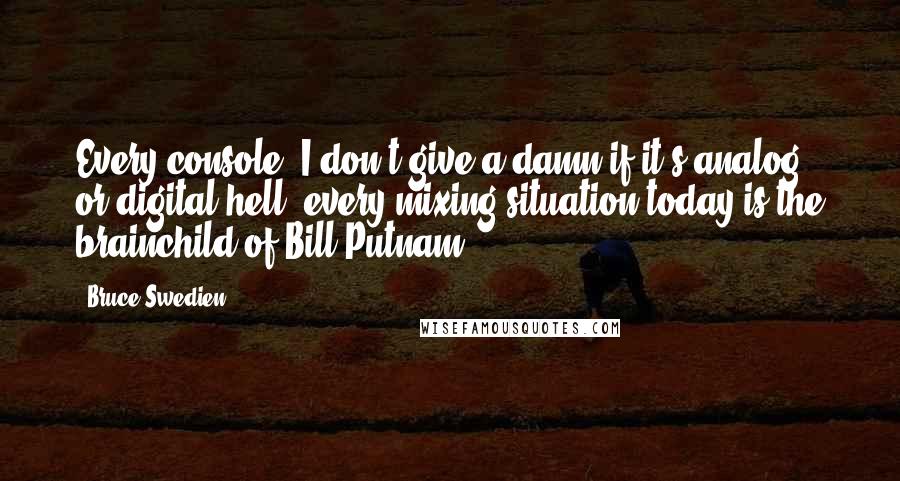 Bruce Swedien Quotes: Every console, I don't give a damn if it's analog or digital-hell, every mixing situation today-is the brainchild of Bill Putnam.