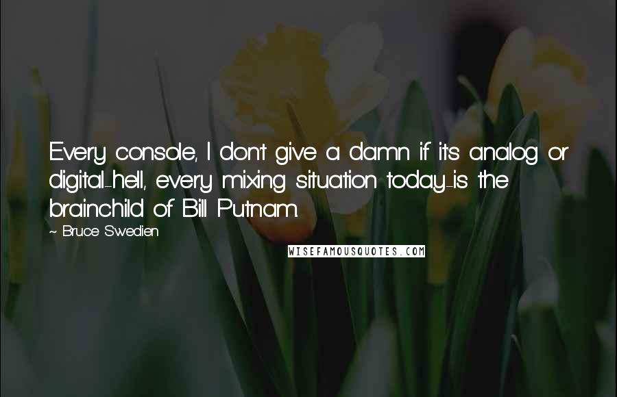 Bruce Swedien Quotes: Every console, I don't give a damn if it's analog or digital-hell, every mixing situation today-is the brainchild of Bill Putnam.