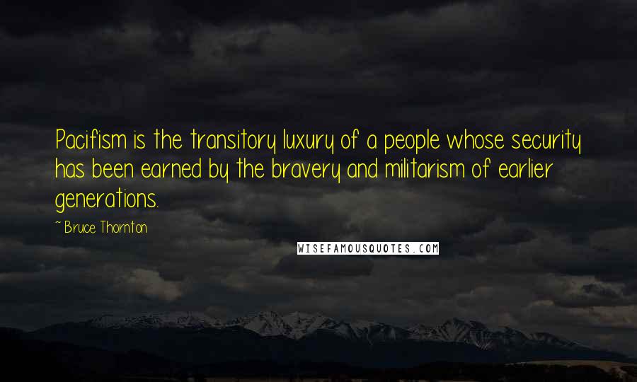 Bruce Thornton Quotes: Pacifism is the transitory luxury of a people whose security has been earned by the bravery and militarism of earlier generations.