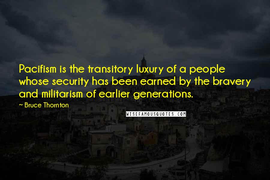 Bruce Thornton Quotes: Pacifism is the transitory luxury of a people whose security has been earned by the bravery and militarism of earlier generations.