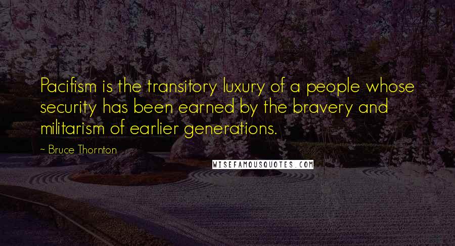 Bruce Thornton Quotes: Pacifism is the transitory luxury of a people whose security has been earned by the bravery and militarism of earlier generations.