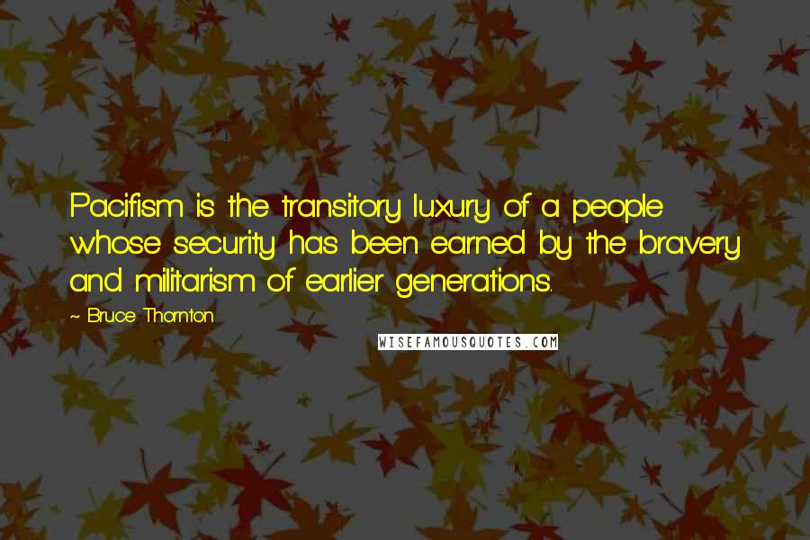 Bruce Thornton Quotes: Pacifism is the transitory luxury of a people whose security has been earned by the bravery and militarism of earlier generations.