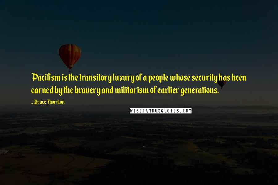 Bruce Thornton Quotes: Pacifism is the transitory luxury of a people whose security has been earned by the bravery and militarism of earlier generations.