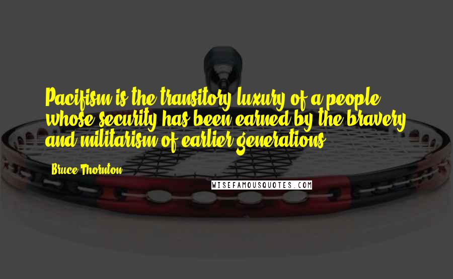 Bruce Thornton Quotes: Pacifism is the transitory luxury of a people whose security has been earned by the bravery and militarism of earlier generations.