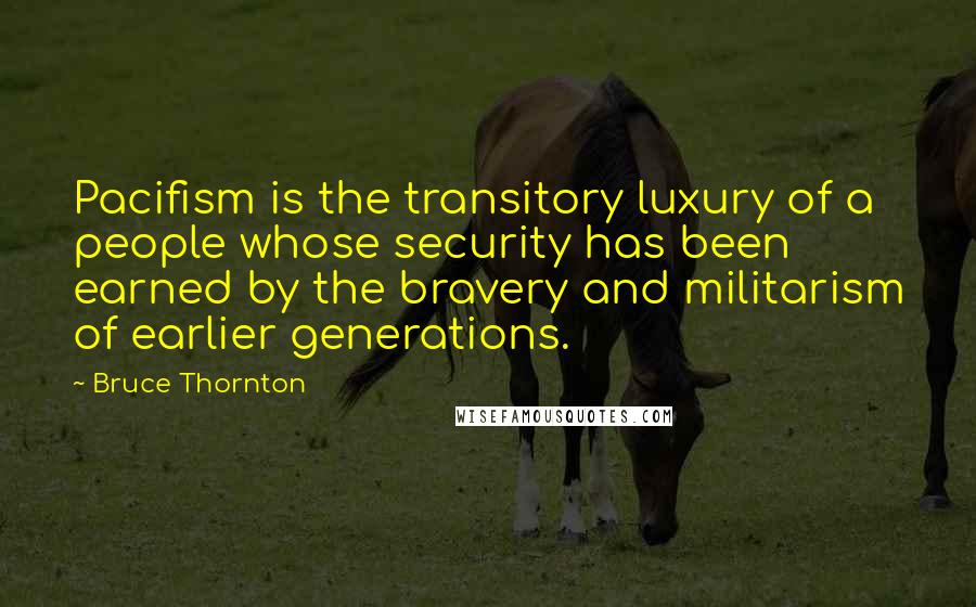 Bruce Thornton Quotes: Pacifism is the transitory luxury of a people whose security has been earned by the bravery and militarism of earlier generations.