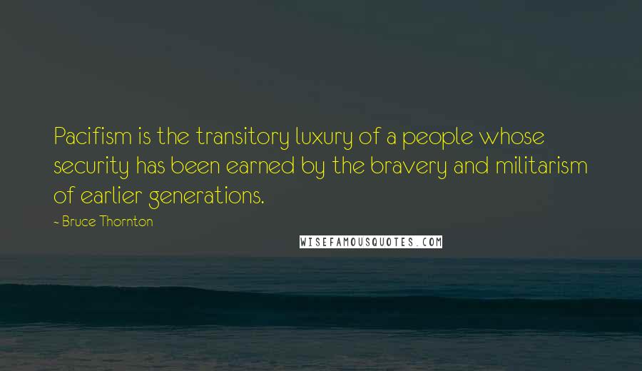 Bruce Thornton Quotes: Pacifism is the transitory luxury of a people whose security has been earned by the bravery and militarism of earlier generations.