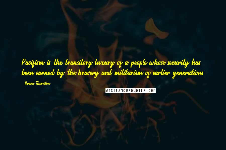 Bruce Thornton Quotes: Pacifism is the transitory luxury of a people whose security has been earned by the bravery and militarism of earlier generations.