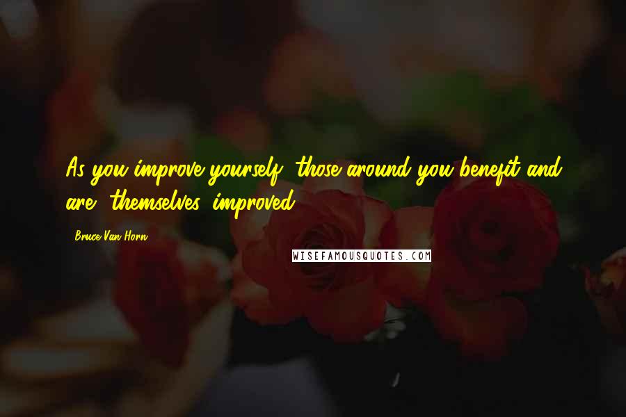 Bruce Van Horn Quotes: As you improve yourself, those around you benefit and are, themselves, improved!