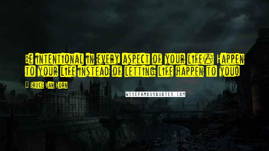 Bruce Van Horn Quotes: Be intentional in every aspect of your life. Happen to your life instead of letting life happen to you!