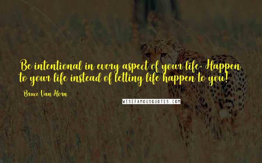 Bruce Van Horn Quotes: Be intentional in every aspect of your life. Happen to your life instead of letting life happen to you!