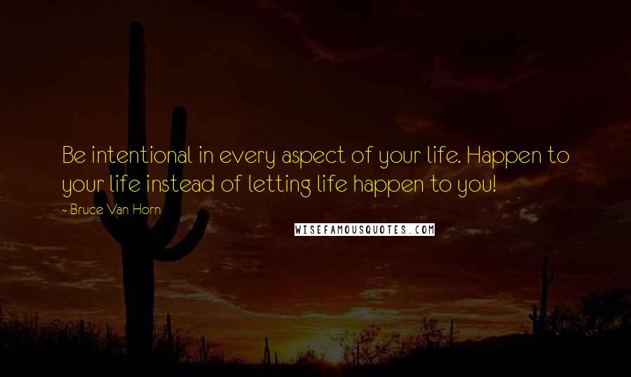 Bruce Van Horn Quotes: Be intentional in every aspect of your life. Happen to your life instead of letting life happen to you!