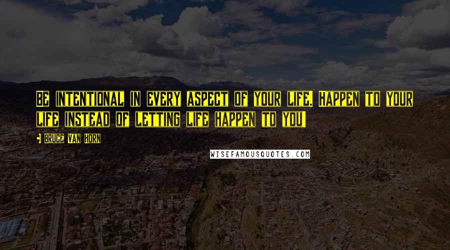 Bruce Van Horn Quotes: Be intentional in every aspect of your life. Happen to your life instead of letting life happen to you!