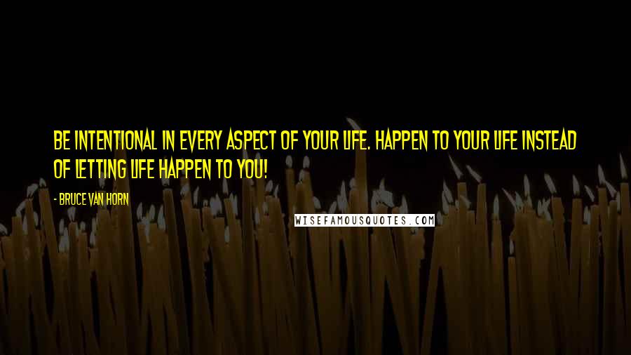 Bruce Van Horn Quotes: Be intentional in every aspect of your life. Happen to your life instead of letting life happen to you!