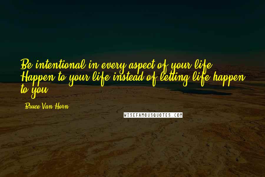 Bruce Van Horn Quotes: Be intentional in every aspect of your life. Happen to your life instead of letting life happen to you!