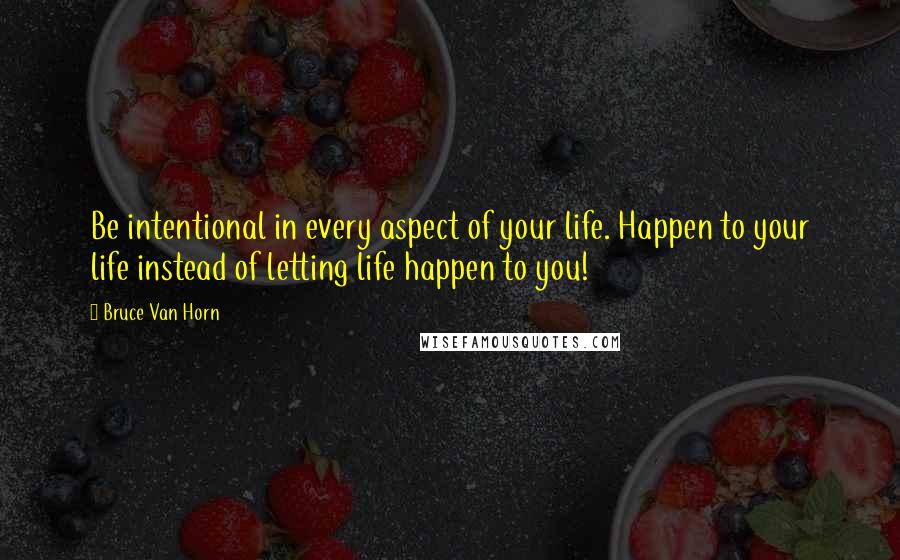 Bruce Van Horn Quotes: Be intentional in every aspect of your life. Happen to your life instead of letting life happen to you!