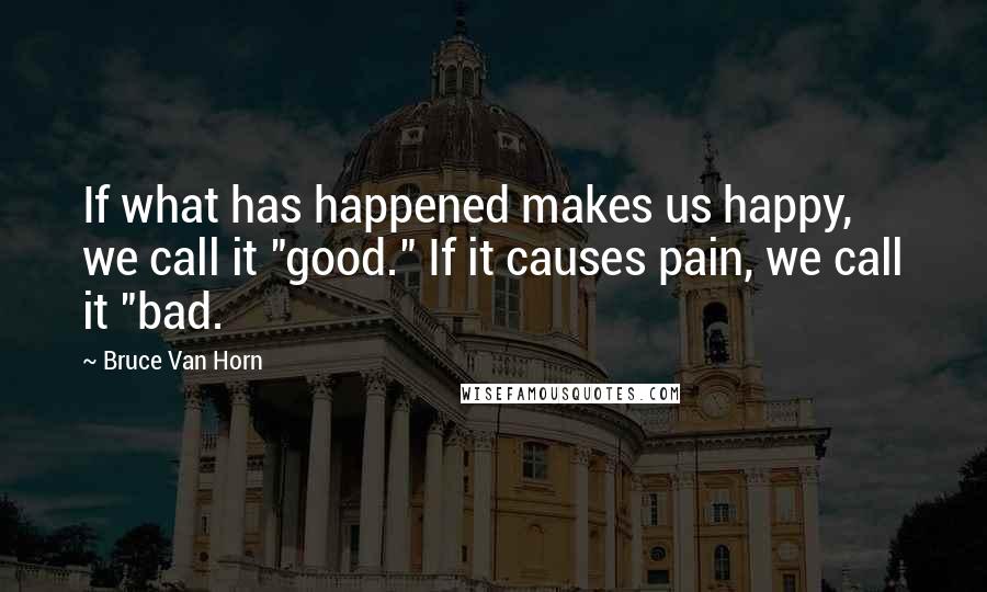 Bruce Van Horn Quotes: If what has happened makes us happy, we call it "good." If it causes pain, we call it "bad.