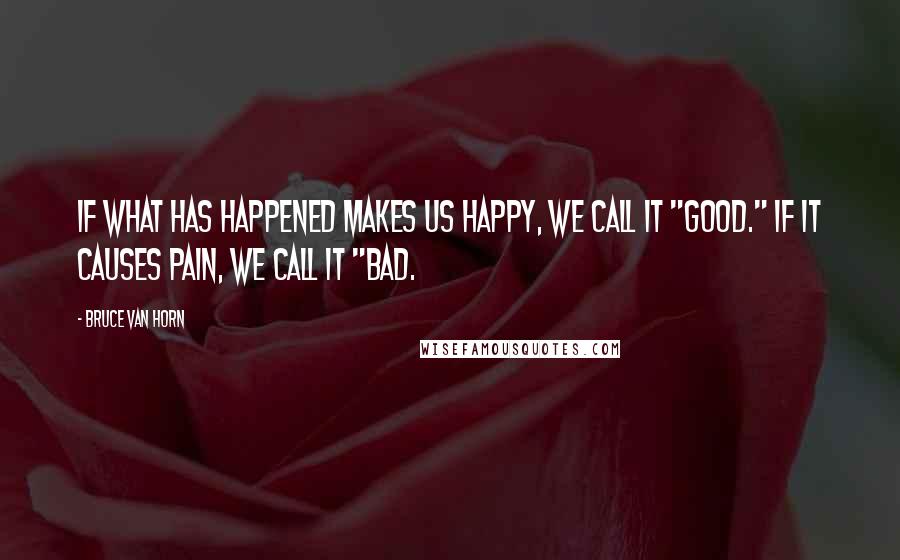 Bruce Van Horn Quotes: If what has happened makes us happy, we call it "good." If it causes pain, we call it "bad.