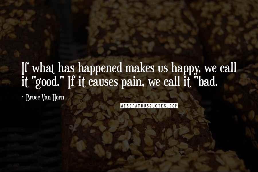 Bruce Van Horn Quotes: If what has happened makes us happy, we call it "good." If it causes pain, we call it "bad.