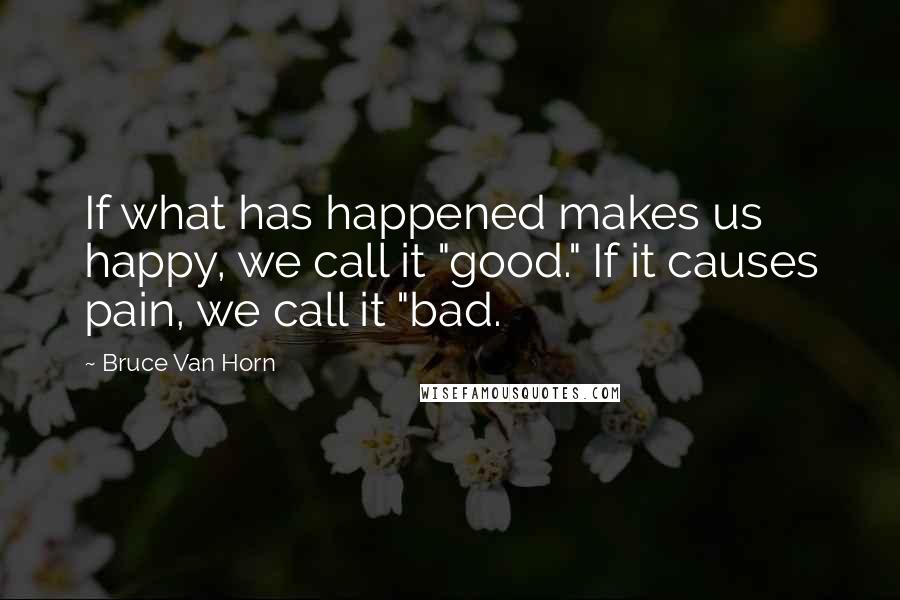 Bruce Van Horn Quotes: If what has happened makes us happy, we call it "good." If it causes pain, we call it "bad.