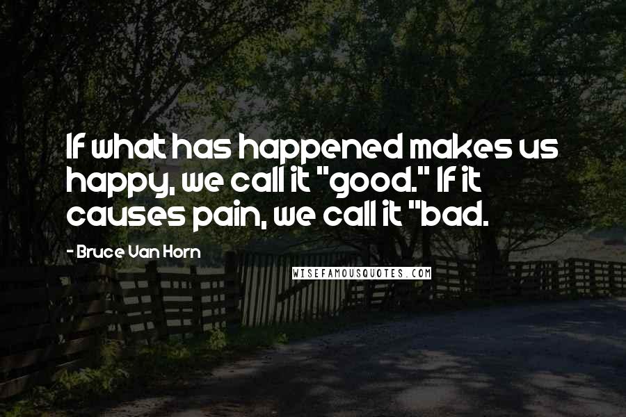 Bruce Van Horn Quotes: If what has happened makes us happy, we call it "good." If it causes pain, we call it "bad.